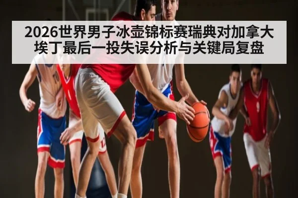 2026世界男子冰壶锦标赛瑞典对加拿大埃丁最后一投失误分析与关键局复盘